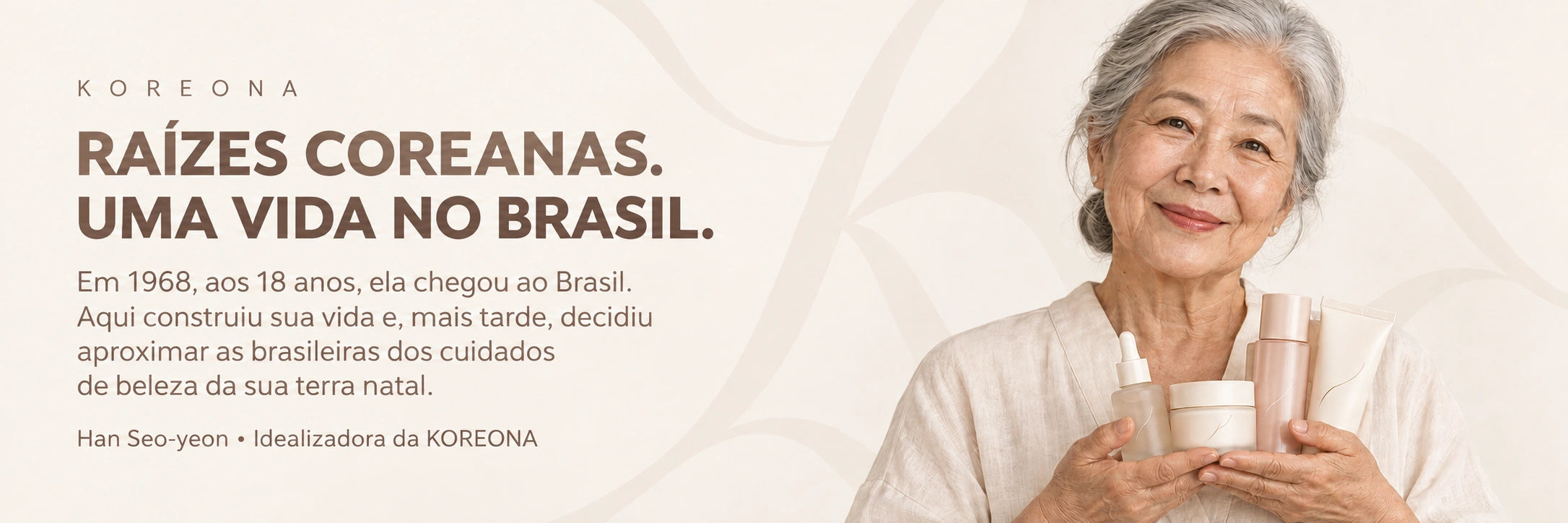Raízes coreanas. Uma vida no Brasil. Em 1968, aos 18 anos, ela chegou ao Brasil, onde construiu sua vida. Mais tarde, decidiu aproximar as brasileiras dos cuidados de beleza da sua terra natal. Han Seo-yeon, idealizadora da KOREONA.